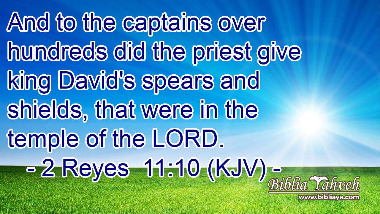 And to the captains over hundreds did the priest give king David's spears and shields, that were in the temple of the LORD.