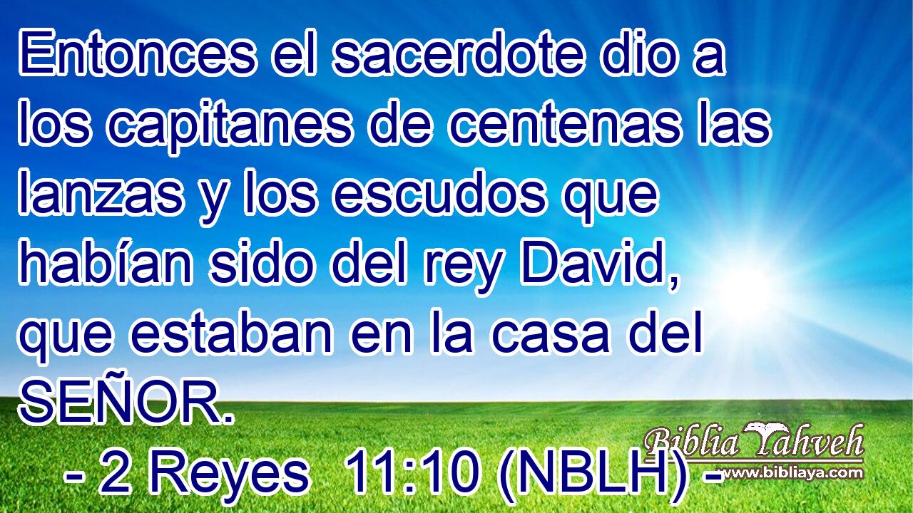  Entonces el sacerdote dio a los capitanes de centenas las lanzas y los escudos que habían sido del rey David, que estaban en la casa del SEÑOR. 