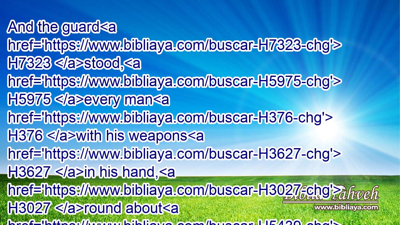And the guard H7323 stood, H5975 every man H376 with his weapons H3627 in his hand, H3027 round about H5439  H5921 the king, H4428 from the right corner H4480  H3802  H3233 of the temple H1004 to H5704 the left H8042 corner H3802 of the temple, H1004 along by the altar H4196 and the temple.H1004