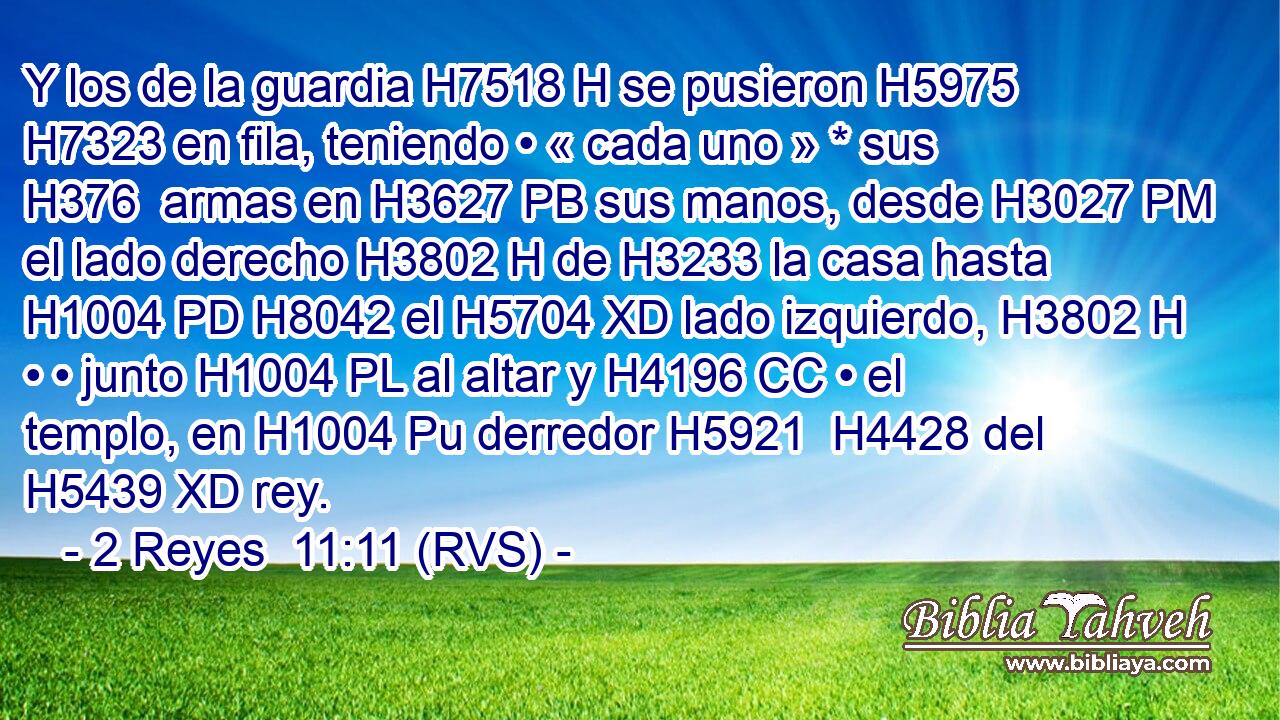Y los de la guardia H7518 H se pusieron H5975  H7323 en fila, teniendo • « cada uno » * sus H376  armas en H3627 PB sus manos, desde H3027 PM el lado derecho H3802 H de H3233 la casa hasta H1004 PD H8042 el H5704 XD lado izquierdo, H3802 H • • junto H1004 PL al altar y H4196 CC • el templo, en H1004 Pu derredor H5921  H4428 del H5439 XD rey. 