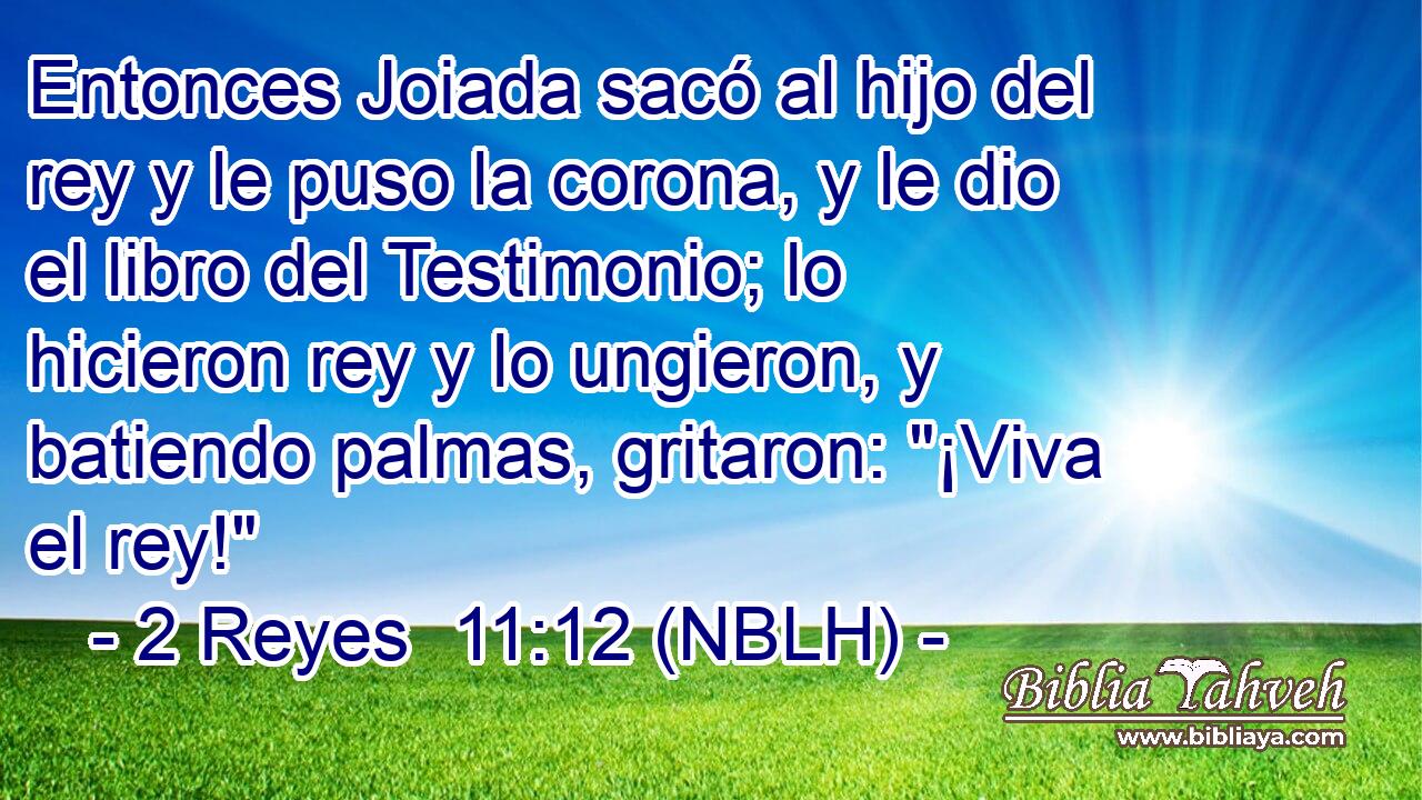  Entonces Joiada sacó al hijo del rey y le puso la corona, y le dio el libro del Testimonio; lo hicieron rey y lo ungieron, y batiendo palmas, gritaron: 