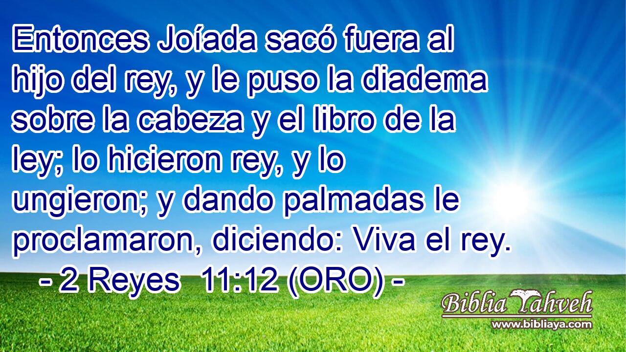  Entonces Joíada sacó fuera al hijo del rey, y le puso la diadema sobre la cabeza y el libro de la ley; lo hicieron rey, y lo ungieron; y dando palmadas le proclamaron, diciendo: Viva el rey. 