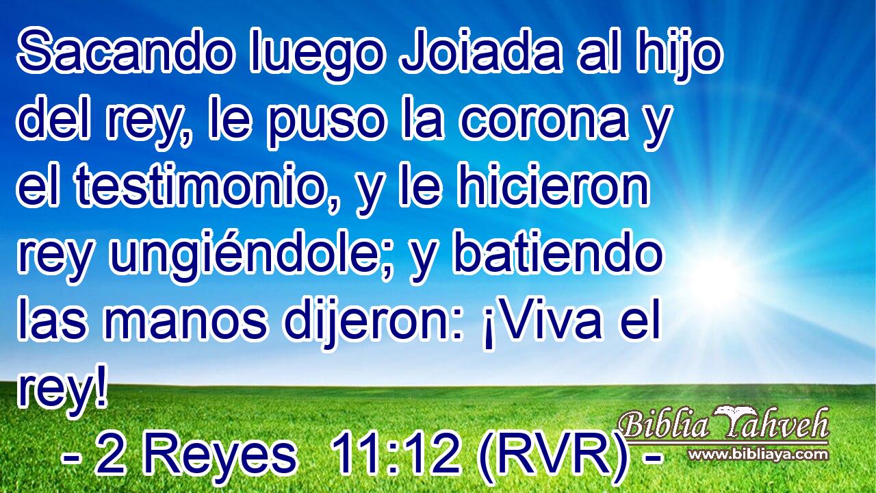 Sacando luego Joiada al hijo del rey, le puso la corona y el testimonio, y le hicieron rey ungiéndole; y batiendo las manos dijeron: ¡Viva el rey!