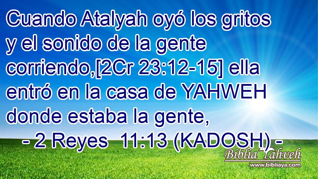  Cuando Atalyah oyó los gritos y el sonido de la gente corriendo,[2Cr 23:12-15] ella entró en la casa de YAHWEH donde estaba la gente, 