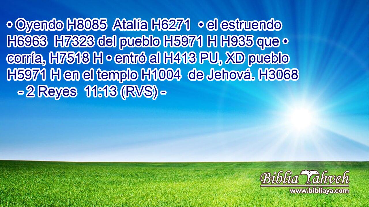 • Oyendo H8085  Atalía H6271  • el estruendo H6963  H7323 del pueblo H5971 H H935 que • corría, H7518 H • entró al H413 PU, XD pueblo H5971 H en el templo H1004  de Jehová. H3068  
