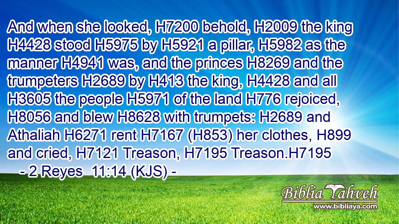And when she looked, H7200 behold, H2009 the king H4428 stood H5975 by H5921 a pillar, H5982 as the manner H4941 was, and the princes H8269 and the trumpeters H2689 by H413 the king, H4428 and all H3605 the people H5971 of the land H776 rejoiced, H8056 and blew H8628 with trumpets: H2689 and Athaliah H6271 rent H7167 (H853) her clothes, H899 and cried, H7121 Treason, H7195 Treason.H7195