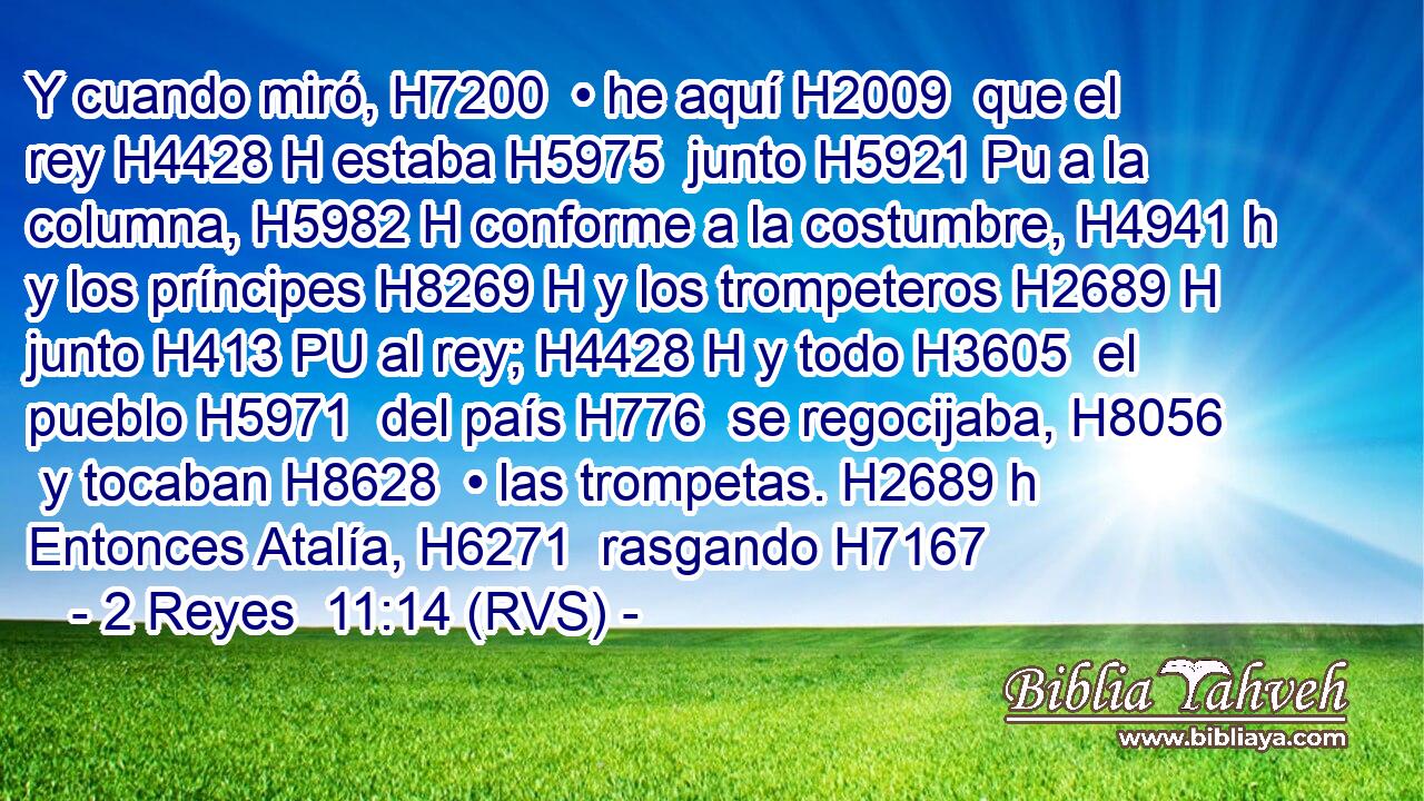 Y cuando miró, H7200  • he aquí H2009  que el rey H4428 H estaba H5975  junto H5921 Pu a la columna, H5982 H conforme a la costumbre, H4941 h y los príncipes H8269 H y los trompeteros H2689 H junto H413 PU al rey; H4428 H y todo H3605  el pueblo H5971  del país H776  se regocijaba, H8056  y tocaban H8628  • las trompetas. H2689 h Entonces Atalía, H6271  rasgando H7167