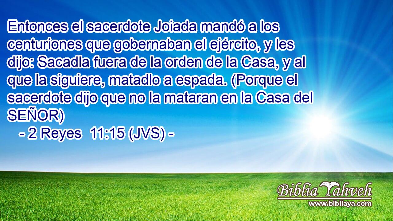 Entonces el sacerdote Joiada mandó a los centuriones que gobernaban el ejército, y les dijo: Sacadla fuera de la orden de la Casa, y al que la siguiere, matadlo a espada. (Porque el sacerdote dijo que no la mataran en la Casa del SEÑOR)