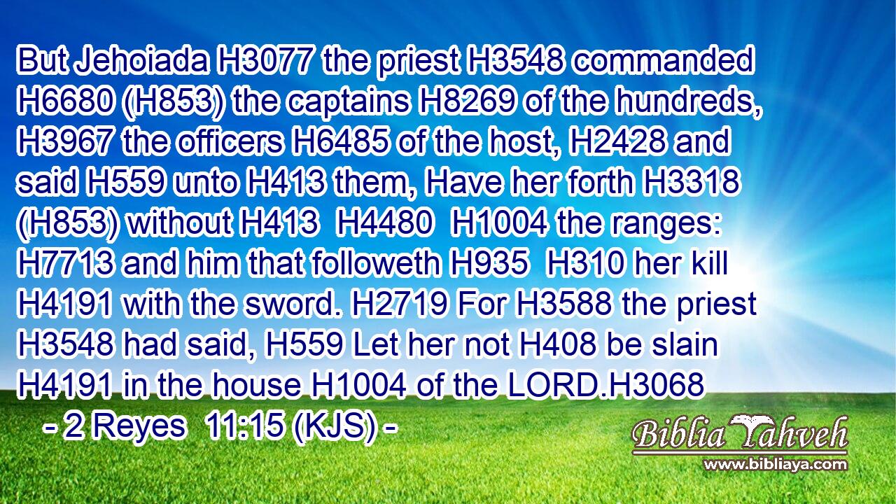 But Jehoiada H3077 the priest H3548 commanded H6680 (H853) the captains H8269 of the hundreds, H3967 the officers H6485 of the host, H2428 and said H559 unto H413 them, Have her forth H3318 (H853) without H413  H4480  H1004 the ranges: H7713 and him that followeth H935  H310 her kill H4191 with the sword. H2719 For H3588 the priest H3548 had said, H559 Let her not H408 be slain H4191 in the house H1004 of the LORD.H3068