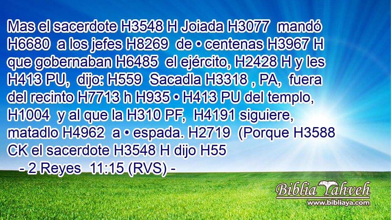 Mas el sacerdote H3548 H Joiada H3077  mandó H6680  a los jefes H8269  de • centenas H3967 H que gobernaban H6485  el ejército, H2428 H y les H413 PU,  dijo: H559  Sacadla H3318 , PA,  fuera del recinto H7713 h H935 • H413 PU del templo, H1004  y al que la H310 PF,  H4191 siguiere, matadlo H4962  a • espada. H2719  (Porque H3588 CK el sacerdote H3548 H dijo H55