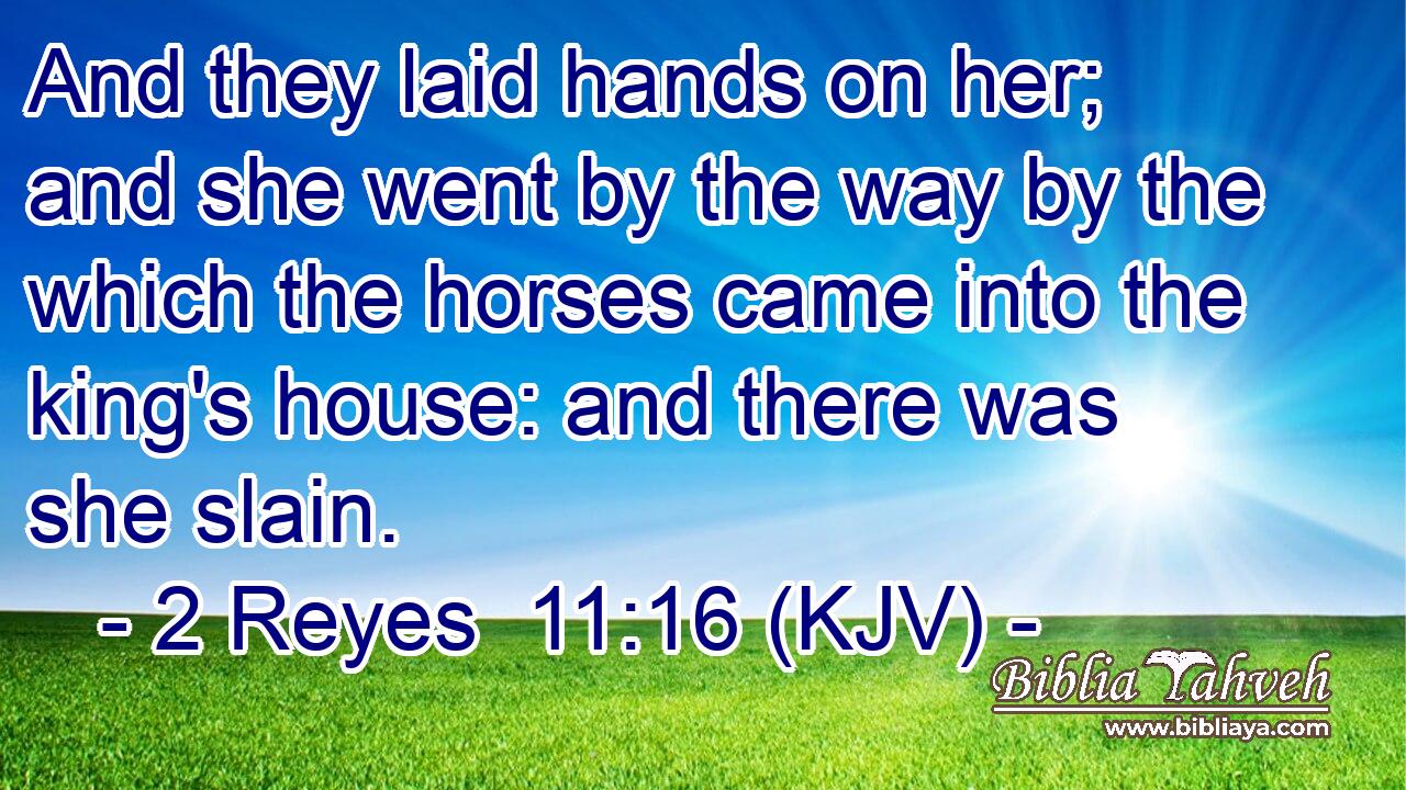 And they laid hands on her; and she went by the way by the which the horses came into the king's house: and there was she slain.
