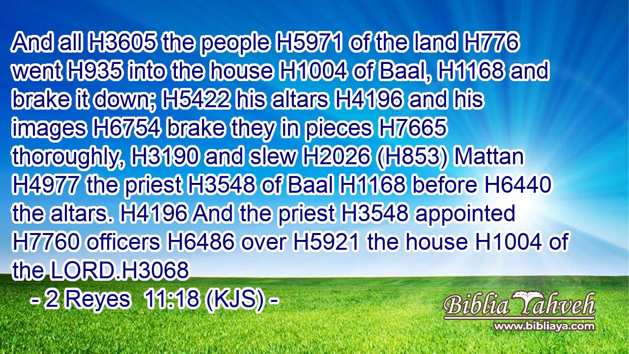 And all H3605 the people H5971 of the land H776 went H935 into the house H1004 of Baal, H1168 and brake it down; H5422 his altars H4196 and his images H6754 brake they in pieces H7665 thoroughly, H3190 and slew H2026 (H853) Mattan H4977 the priest H3548 of Baal H1168 before H6440 the altars. H4196 And the priest H3548 appointed H7760 officers H6486 over H5921 the house H1004 of the LORD.H3068