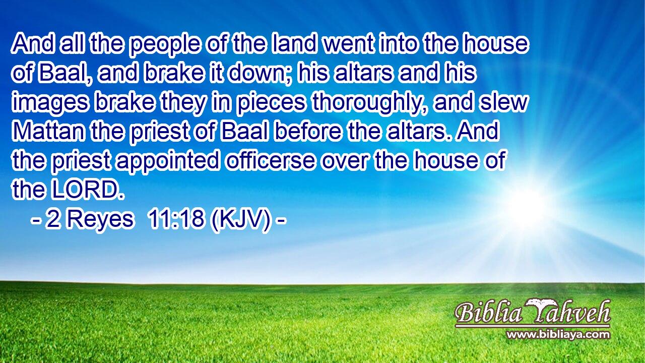 And all the people of the land went into the house of Baal, and brake it down; his altars and his images brake they in pieces thoroughly, and slew Mattan the priest of Baal before the altars. And the priest appointed officerse over the house of the LORD.