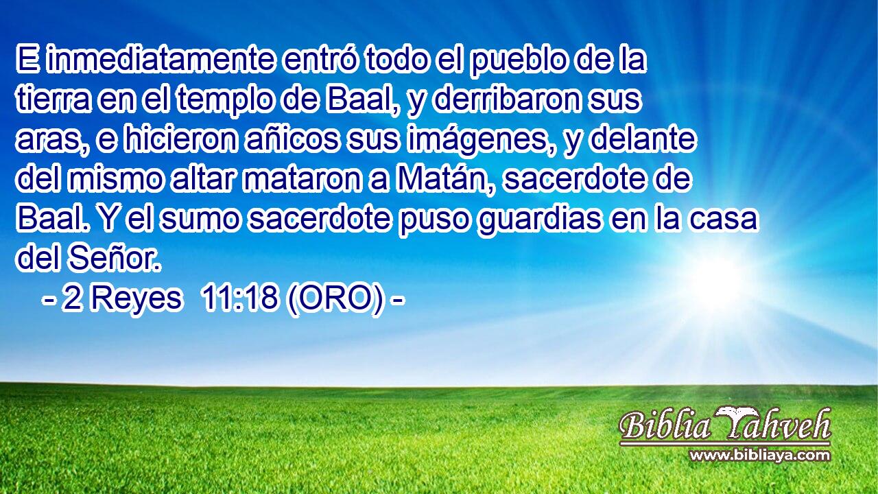  E inmediatamente entró todo el pueblo de la tierra en el templo de Baal, y derribaron sus aras, e hicieron añicos sus imágenes, y delante del mismo altar mataron a Matán, sacerdote de Baal. Y el sumo sacerdote puso guardias en la casa del Señor. 