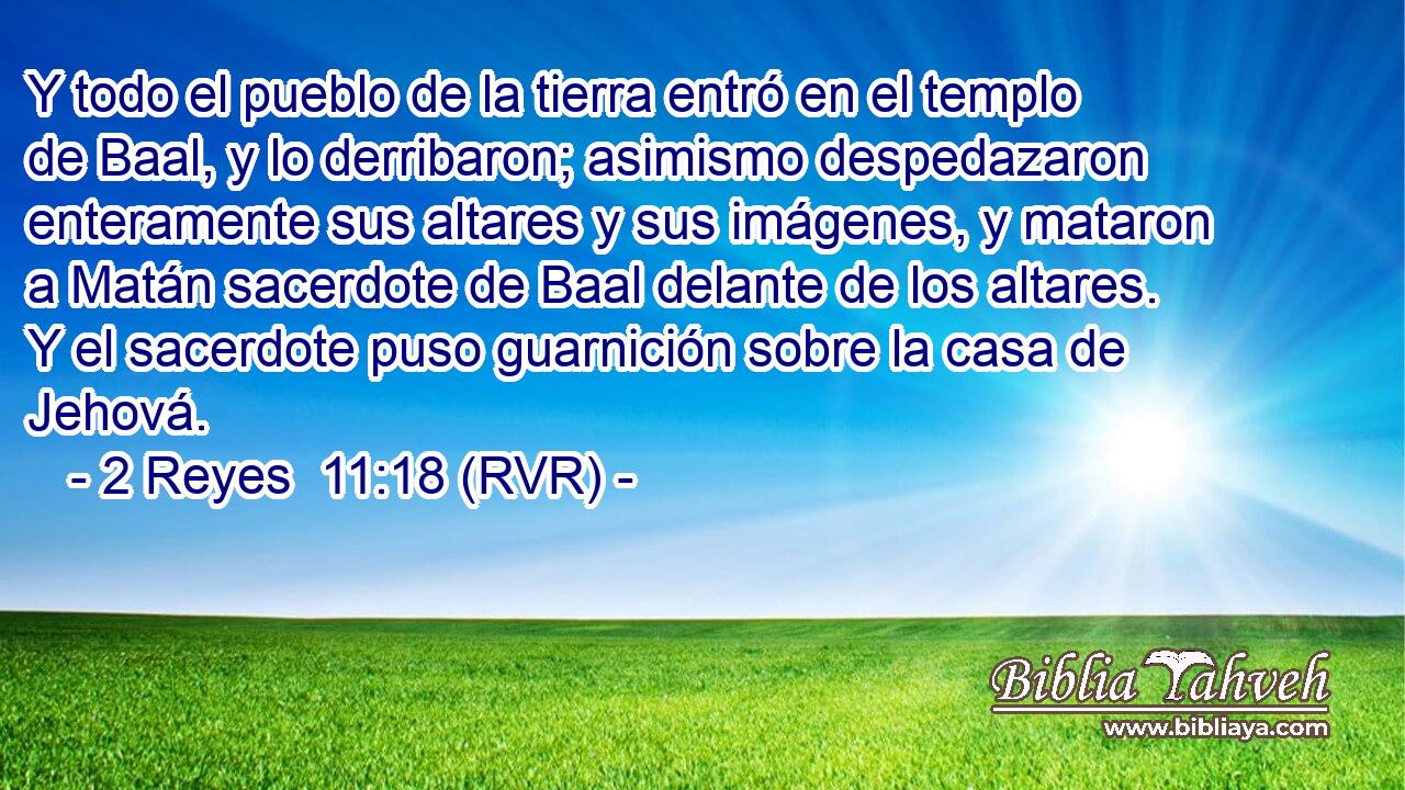 Y todo el pueblo de la tierra entró en el templo de Baal, y lo derribaron; asimismo despedazaron enteramente sus altares y sus imágenes, y mataron a Matán sacerdote de Baal delante de los altares. Y el sacerdote puso guarnición sobre la casa de Jehová.