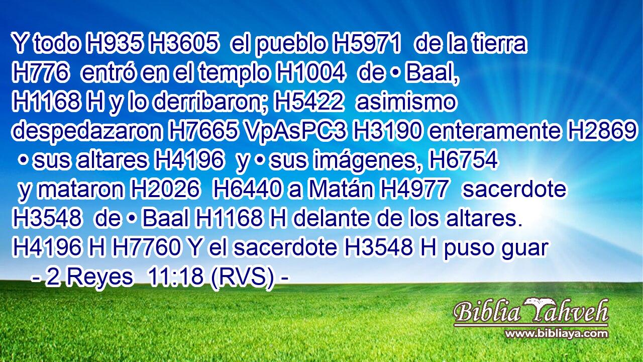 Y todo H935 H3605  el pueblo H5971  de la tierra H776  entró en el templo H1004  de • Baal, H1168 H y lo derribaron; H5422  asimismo despedazaron H7665 VpAsPC3 H3190 enteramente H2869  • sus altares H4196  y • sus imágenes, H6754  y mataron H2026  H6440 a Matán H4977  sacerdote H3548  de • Baal H1168 H delante de los altares. H4196 H H7760 Y el sacerdote H3548 H puso guar