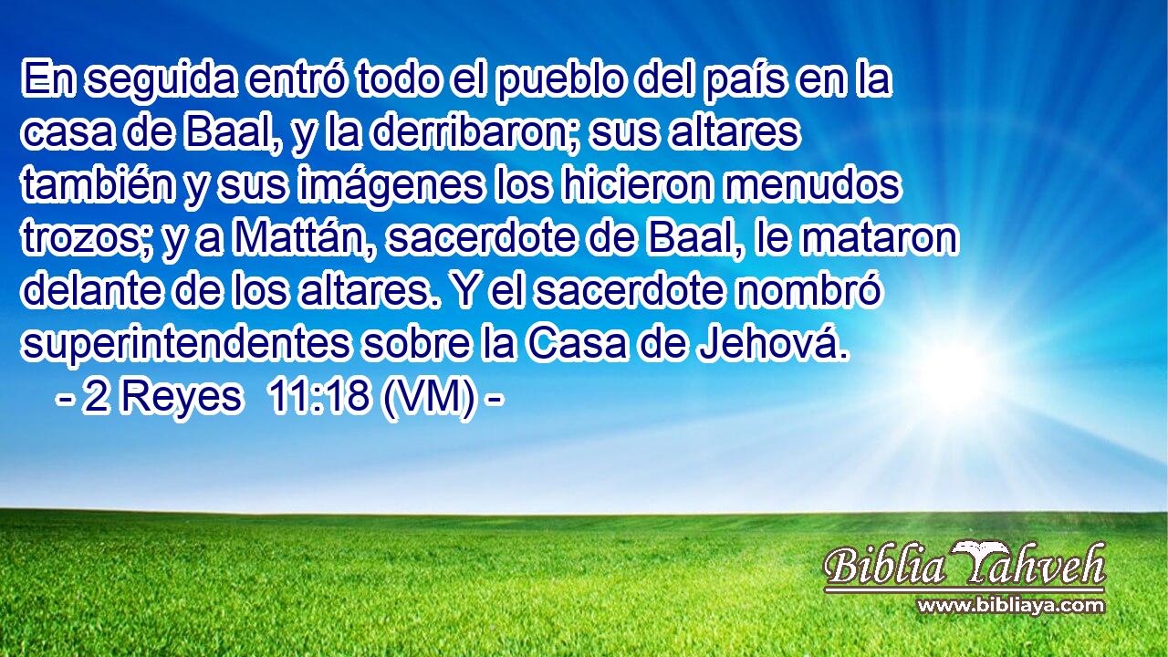  En seguida entró todo el pueblo del país en la casa de Baal, y la derribaron; sus altares también y sus imágenes los hicieron menudos trozos; y a Mattán, sacerdote de Baal, le mataron delante de los altares. Y el sacerdote nombró superintendentes sobre la Casa de Jehová. 