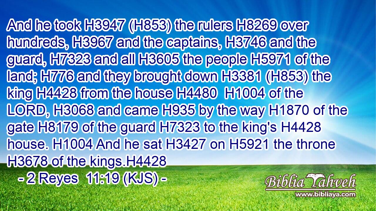 And he took H3947 (H853) the rulers H8269 over hundreds, H3967 and the captains, H3746 and the guard, H7323 and all H3605 the people H5971 of the land; H776 and they brought down H3381 (H853) the king H4428 from the house H4480  H1004 of the LORD, H3068 and came H935 by the way H1870 of the gate H8179 of the guard H7323 to the king's H4428 house. H1004 And he sat H3427 on H5921 the throne H3678 of the kings.H4428