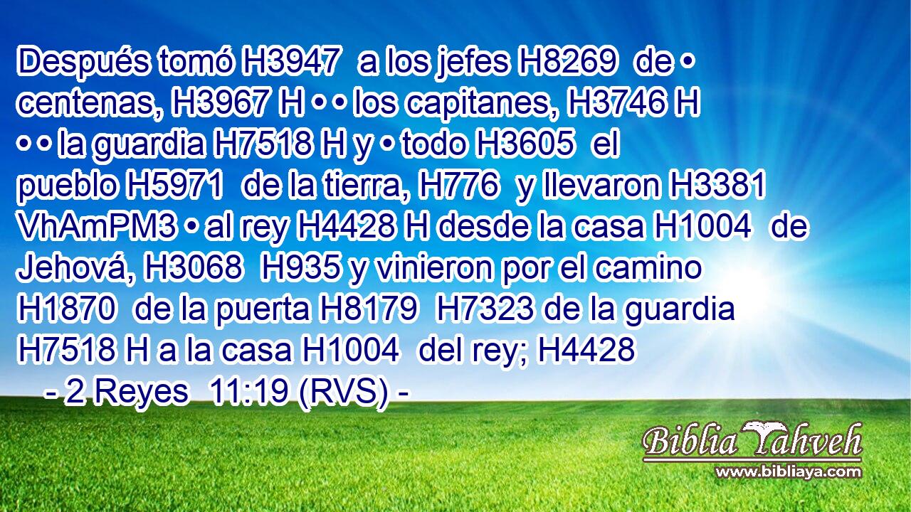 Después tomó H3947  a los jefes H8269  de • centenas, H3967 H • • los capitanes, H3746 H • • la guardia H7518 H y • todo H3605  el pueblo H5971  de la tierra, H776  y llevaron H3381 VhAmPM3 • al rey H4428 H desde la casa H1004  de Jehová, H3068  H935 y vinieron por el camino H1870  de la puerta H8179  H7323 de la guardia H7518 H a la casa H1004  del rey; H4428 