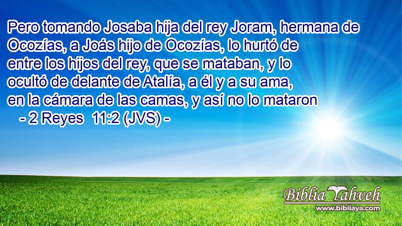 Pero tomando Josaba hija del rey Joram, hermana de Ocozías, a Joás hijo de Ocozías, lo hurtó de entre los hijos del rey, que se mataban, y lo ocultó de delante de Atalía, a él y a su ama, en la cámara de las camas, y así no lo mataron