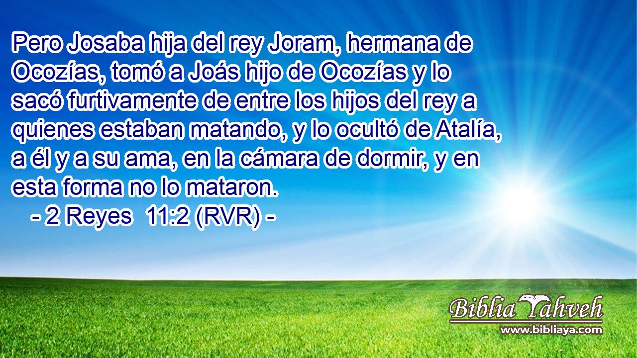 Pero Josaba hija del rey Joram, hermana de Ocozías, tomó a Joás hijo de Ocozías y lo sacó furtivamente de entre los hijos del rey a quienes estaban matando, y lo ocultó de Atalía, a él y a su ama, en la cámara de dormir, y en esta forma no lo mataron.