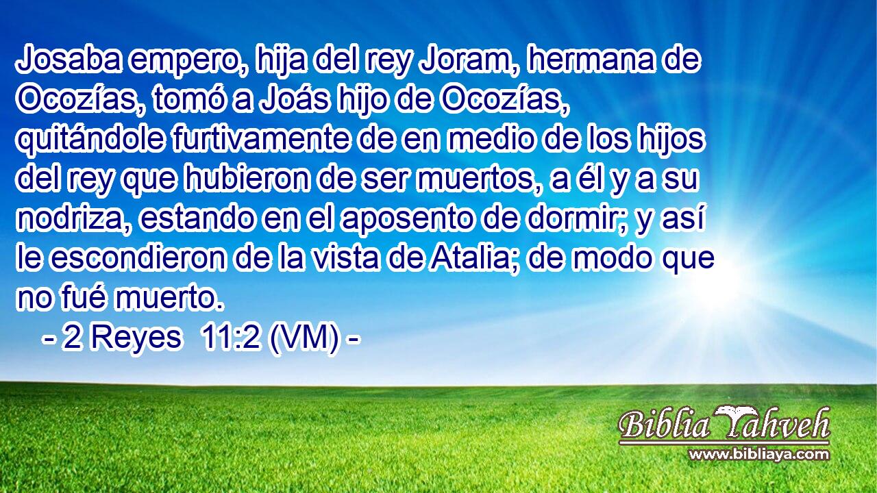  Josaba empero, hija del rey Joram, hermana de Ocozías, tomó a Joás hijo de Ocozías, quitándole furtivamente de en medio de los hijos del rey que hubieron de ser muertos, a él y a su nodriza, estando en el aposento de dormir; y así le escondieron de la vista de Atalia; de modo que no fué muerto. 