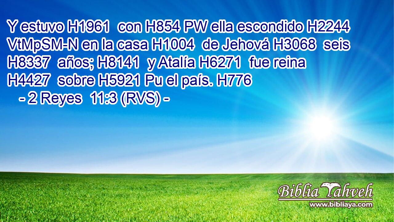Y estuvo H1961  con H854 PW ella escondido H2244 VtMpSM-N en la casa H1004  de Jehová H3068  seis H8337  años; H8141  y Atalía H6271  fue reina H4427  sobre H5921 Pu el país. H776  