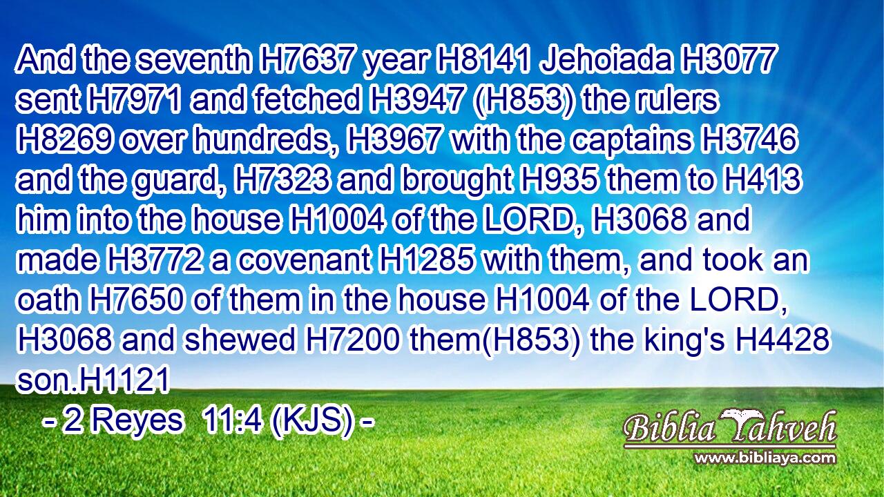 And the seventh H7637 year H8141 Jehoiada H3077 sent H7971 and fetched H3947 (H853) the rulers H8269 over hundreds, H3967 with the captains H3746 and the guard, H7323 and brought H935 them to H413 him into the house H1004 of the LORD, H3068 and made H3772 a covenant H1285 with them, and took an oath H7650 of them in the house H1004 of the LORD, H3068 and shewed H7200 them(H853) the king's H4428 son.H1121