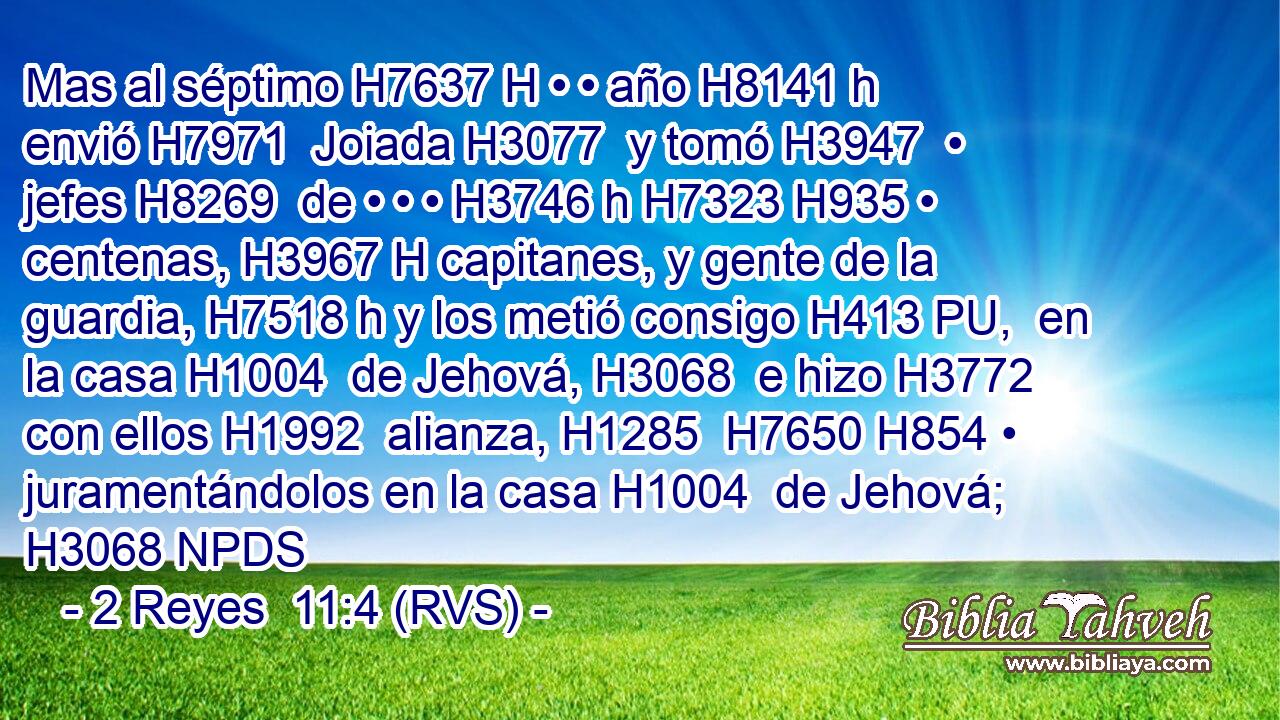 Mas al séptimo H7637 H • • año H8141 h envió H7971  Joiada H3077  y tomó H3947  • jefes H8269  de • • • H3746 h H7323 H935 • centenas, H3967 H capitanes, y gente de la guardia, H7518 h y los metió consigo H413 PU,  en la casa H1004  de Jehová, H3068  e hizo H3772  con ellos H1992  alianza, H1285  H7650 H854 • juramentándolos en la casa H1004  de Jehová; H3068 NPDS