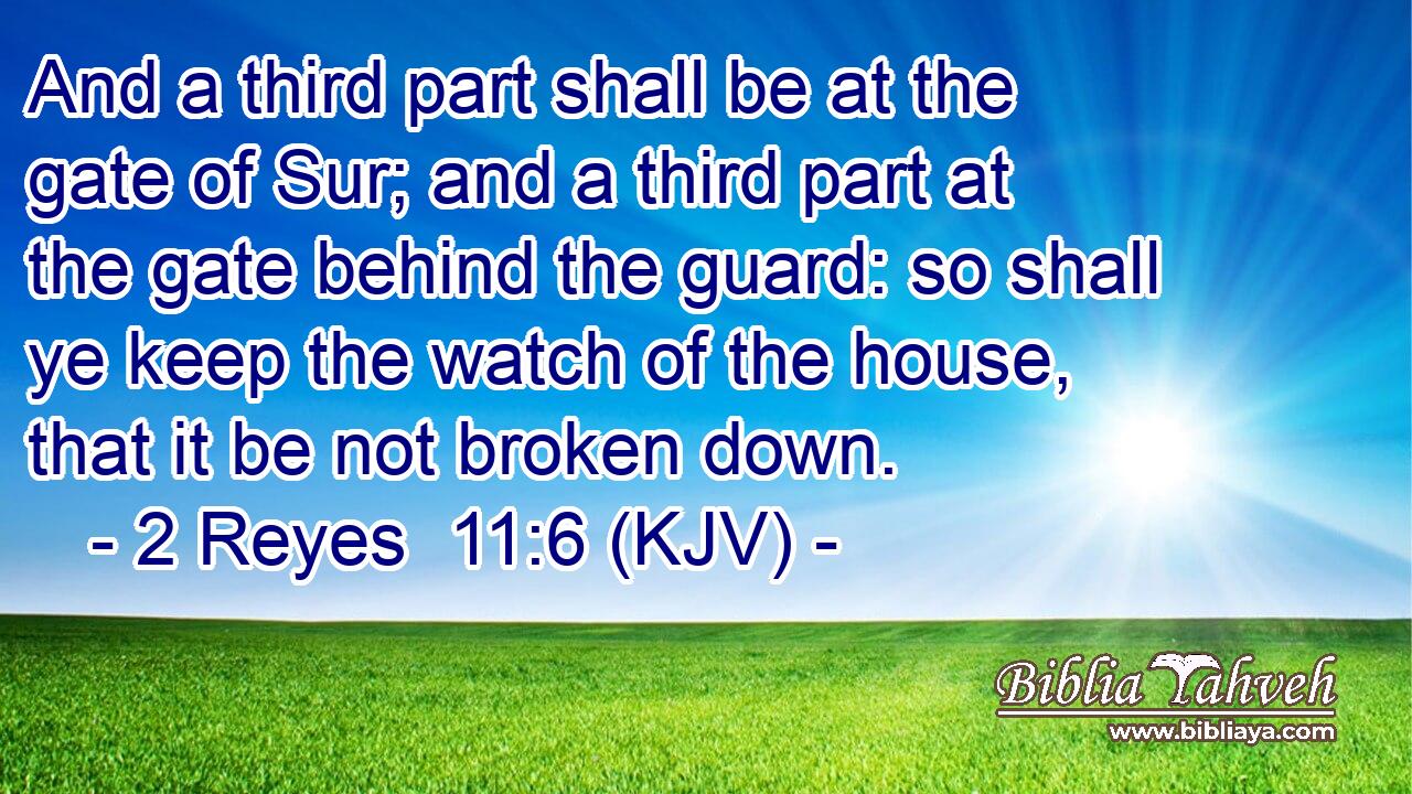 And a third part shall be at the gate of Sur; and a third part at the gate behind the guard: so shall ye keep the watch of the house, that it be not broken down.