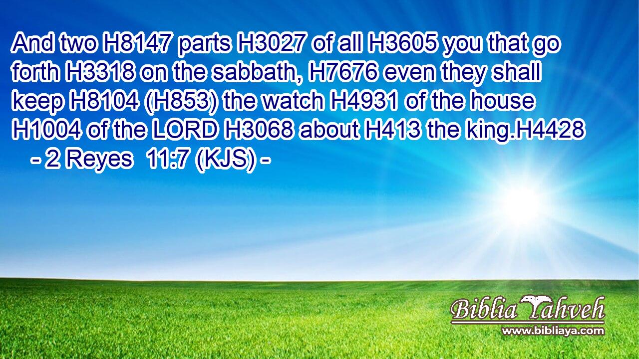 And two H8147 parts H3027 of all H3605 you that go forth H3318 on the sabbath, H7676 even they shall keep H8104 (H853) the watch H4931 of the house H1004 of the LORD H3068 about H413 the king.H4428