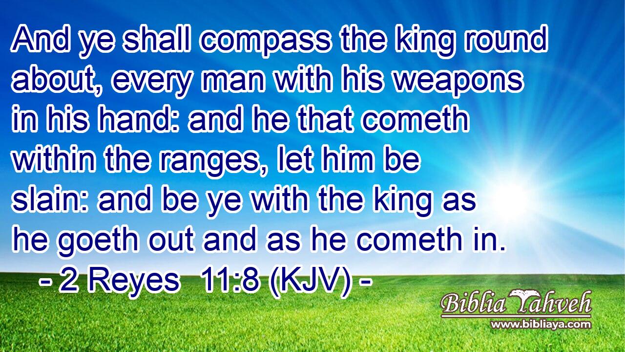 And ye shall compass the king round about, every man with his weapons in his hand: and he that cometh within the ranges, let him be slain: and be ye with the king as he goeth out and as he cometh in.