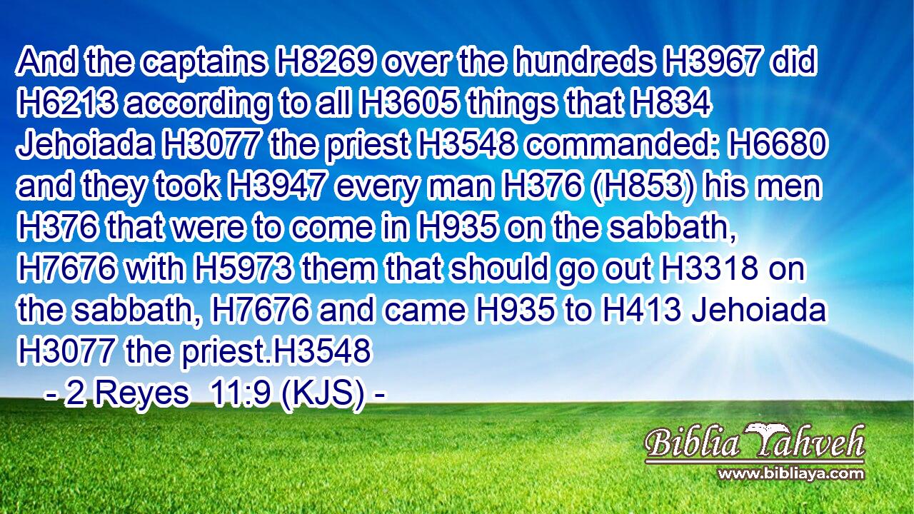 And the captains H8269 over the hundreds H3967 did H6213 according to all H3605 things that H834 Jehoiada H3077 the priest H3548 commanded: H6680 and they took H3947 every man H376 (H853) his men H376 that were to come in H935 on the sabbath, H7676 with H5973 them that should go out H3318 on the sabbath, H7676 and came H935 to H413 Jehoiada H3077 the priest.H3548