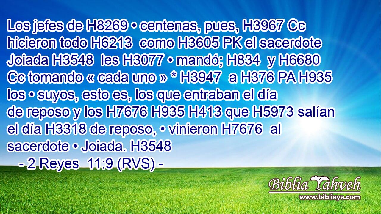 Los jefes de H8269 • centenas, pues, H3967 Cc hicieron todo H6213  como H3605 PK el sacerdote Joiada H3548  les H3077 • mandó; H834  y H6680 Cc tomando « cada uno » * H3947  a H376 PA H935 los • suyos, esto es, los que entraban el día de reposo y los H7676 H935 H413 que H5973 salían el día H3318 de reposo, • vinieron H7676  al sacerdote • Joiada. H3548  