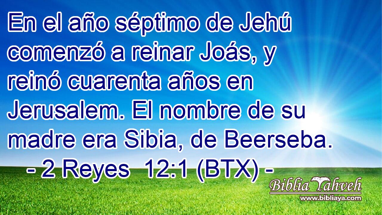 En el año séptimo de Jehú comenzó a reinar Joás, y reinó cuarenta años en Jerusalem. El nombre de su madre era Sibia, de Beerseba.