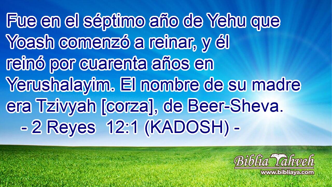  Fue en el séptimo año de Yehu que Yoash comenzó a reinar, y él reinó por cuarenta años en Yerushalayim. El nombre de su madre era Tzivyah [corza], de Beer-Sheva. 