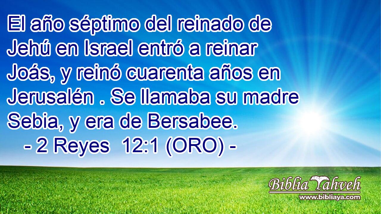  El año séptimo del reinado de Jehú en Israel entró a reinar Joás, y reinó cuarenta años en Jerusalén . Se llamaba su madre Sebia, y era de Bersabee. 