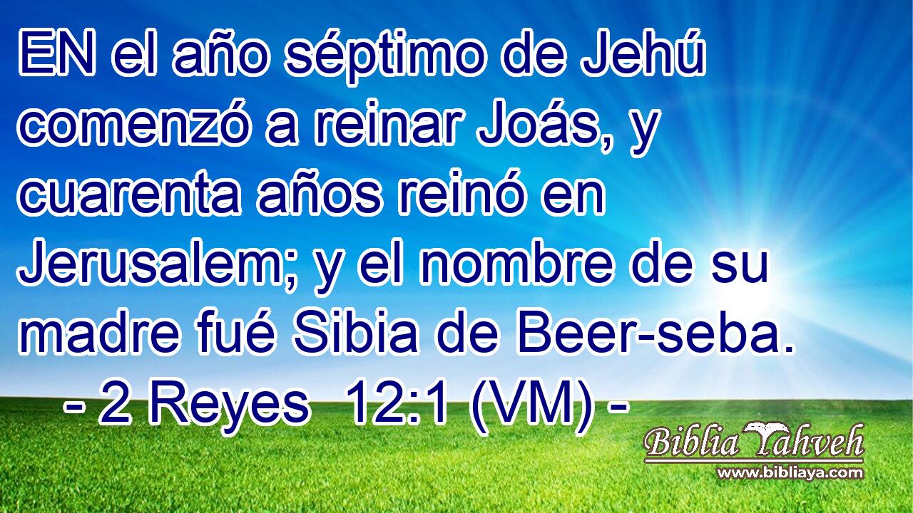  EN el año séptimo de Jehú comenzó a reinar Joás, y cuarenta años reinó en Jerusalem; y el nombre de su madre fué Sibia de Beer-seba. 
