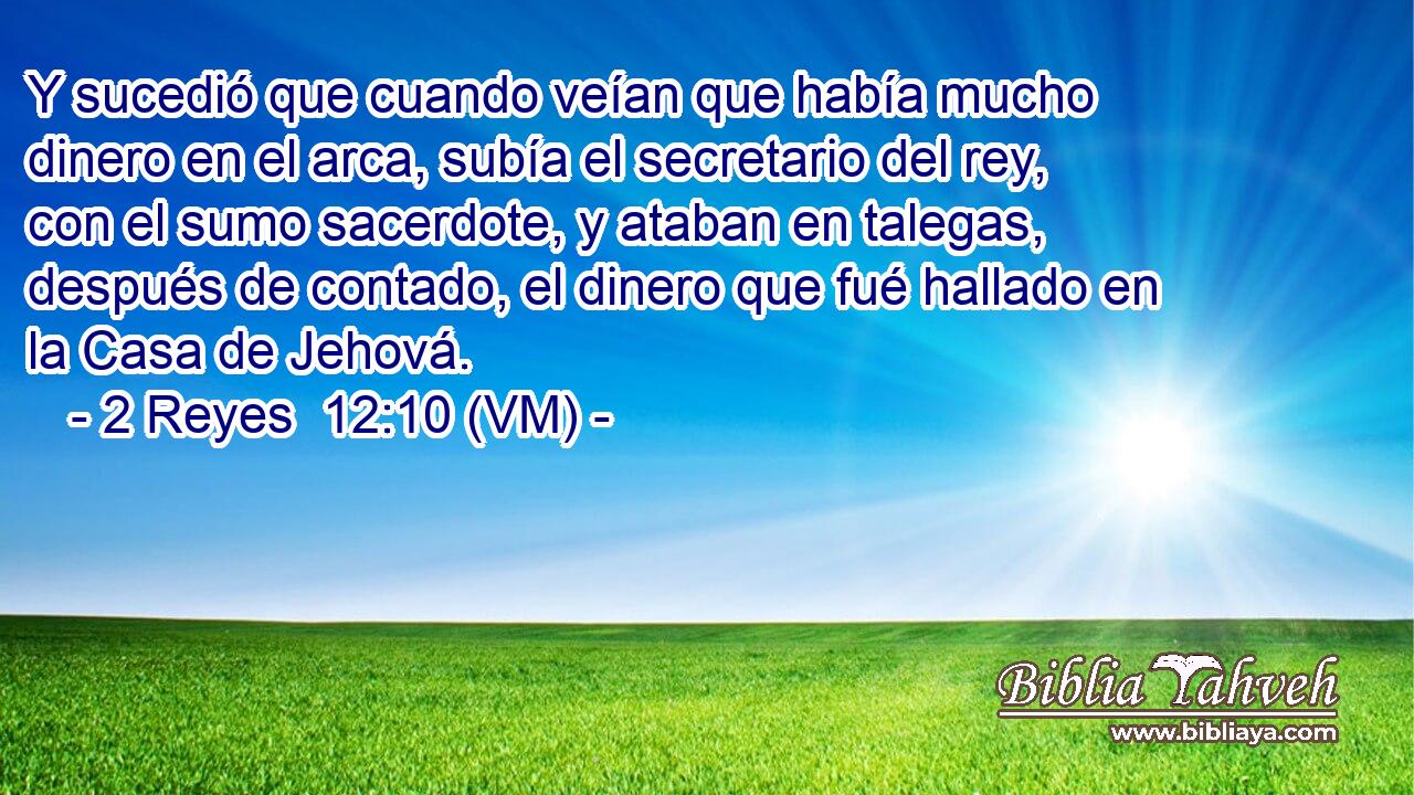  Y sucedió que cuando veían que había mucho dinero en el arca, subía el secretario del rey, con el sumo sacerdote, y ataban en talegas, después de contado, el dinero que fué hallado en la Casa de Jehová. 