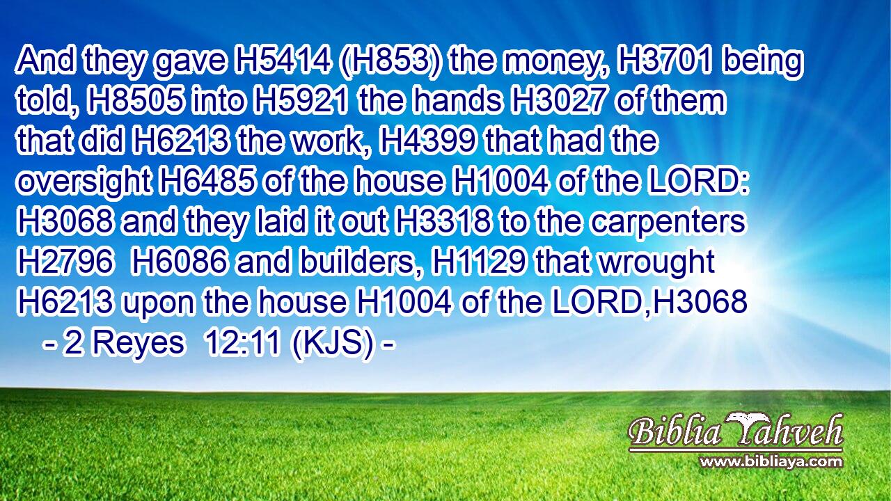 And they gave H5414 (H853) the money, H3701 being told, H8505 into H5921 the hands H3027 of them that did H6213 the work, H4399 that had the oversight H6485 of the house H1004 of the LORD: H3068 and they laid it out H3318 to the carpenters H2796  H6086 and builders, H1129 that wrought H6213 upon the house H1004 of the LORD,H3068