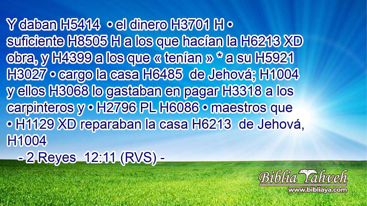 Y daban H5414  • el dinero H3701 H • suficiente H8505 H a los que hacían la H6213 XD obra, y H4399 a los que « tenían » * a su H5921 H3027 • cargo la casa H6485  de Jehová; H1004  y ellos H3068 lo gastaban en pagar H3318 a los carpinteros y • H2796 PL H6086 • maestros que • H1129 XD reparaban la casa H6213  de Jehová, H1004  