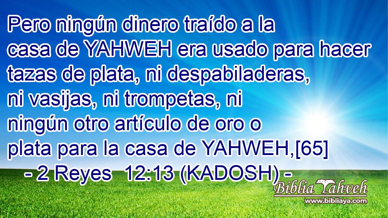  Pero ningún dinero traído a la casa de YAHWEH era usado para hacer tazas de plata, ni despabiladeras, ni vasijas, ni trompetas, ni ningún otro artículo de oro o plata para la casa de YAHWEH,[65] 