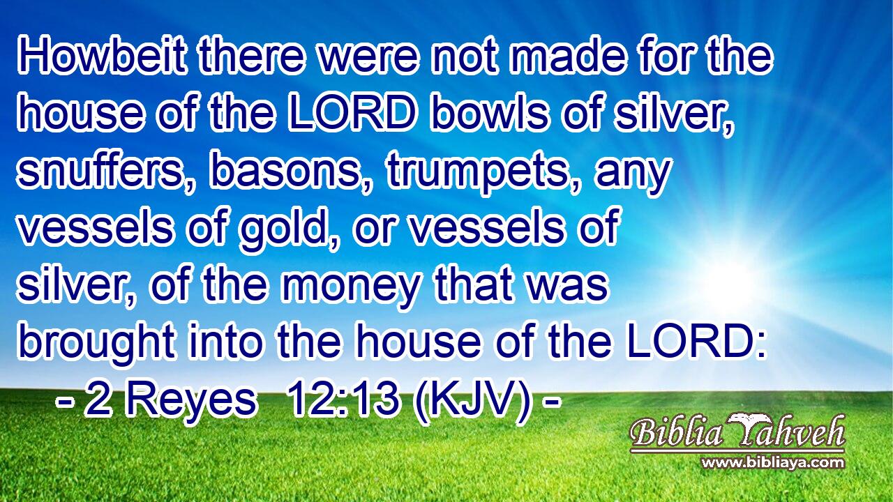 Howbeit there were not made for the house of the LORD bowls of silver, snuffers, basons, trumpets, any vessels of gold, or vessels of silver, of the money that was brought into the house of the LORD: