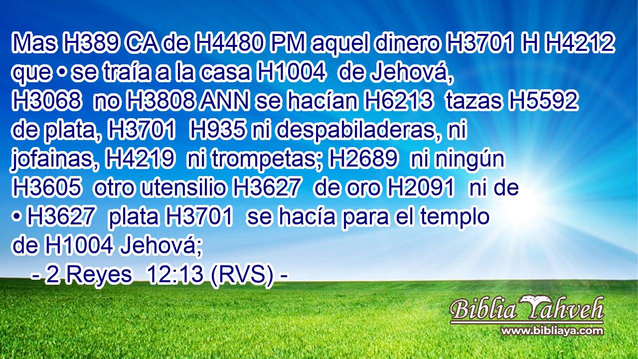 Mas H389 CA de H4480 PM aquel dinero H3701 H H4212 que • se traía a la casa H1004  de Jehová, H3068  no H3808 ANN se hacían H6213  tazas H5592  de plata, H3701  H935 ni despabiladeras, ni jofainas, H4219  ni trompetas; H2689  ni ningún H3605  otro utensilio H3627  de oro H2091  ni de • H3627  plata H3701  se hacía para el templo de H1004 Jehová; 
