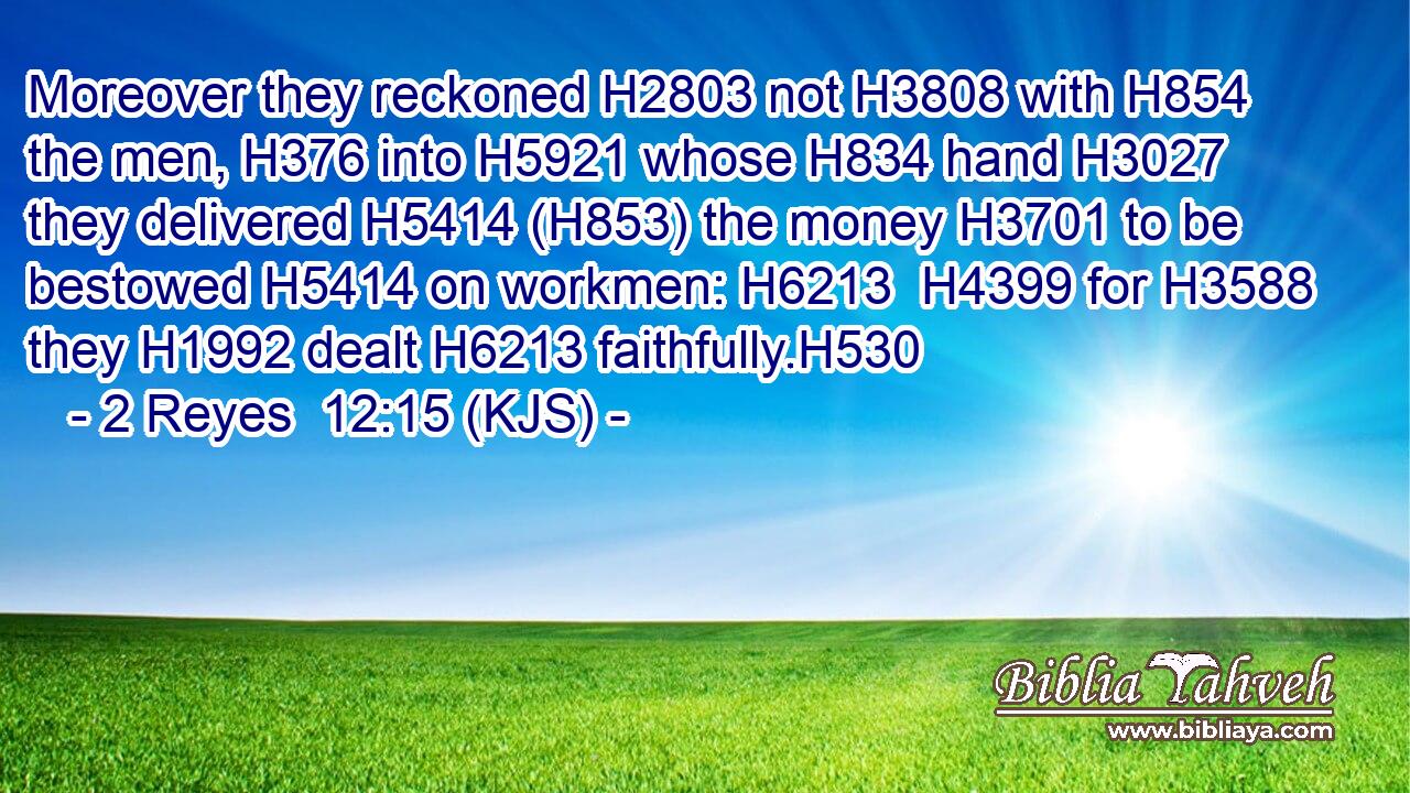 Moreover they reckoned H2803 not H3808 with H854 the men, H376 into H5921 whose H834 hand H3027 they delivered H5414 (H853) the money H3701 to be bestowed H5414 on workmen: H6213  H4399 for H3588 they H1992 dealt H6213 faithfully.H530