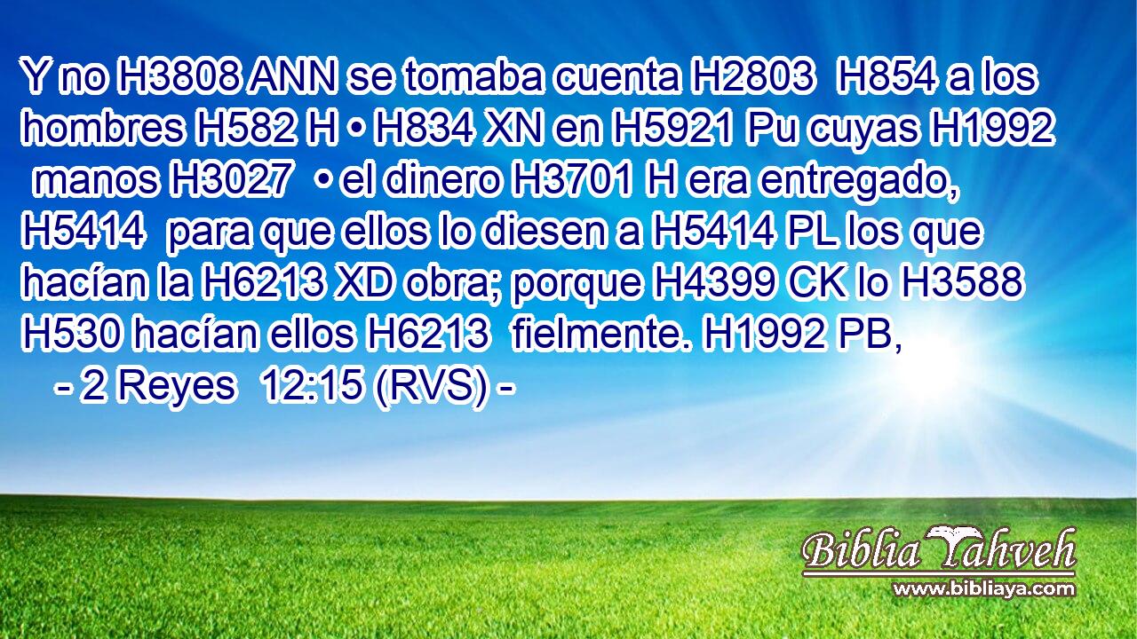 Y no H3808 ANN se tomaba cuenta H2803  H854 a los hombres H582 H • H834 XN en H5921 Pu cuyas H1992  manos H3027  • el dinero H3701 H era entregado, H5414  para que ellos lo diesen a H5414 PL los que hacían la H6213 XD obra; porque H4399 CK lo H3588 H530 hacían ellos H6213  fielmente. H1992 PB,  