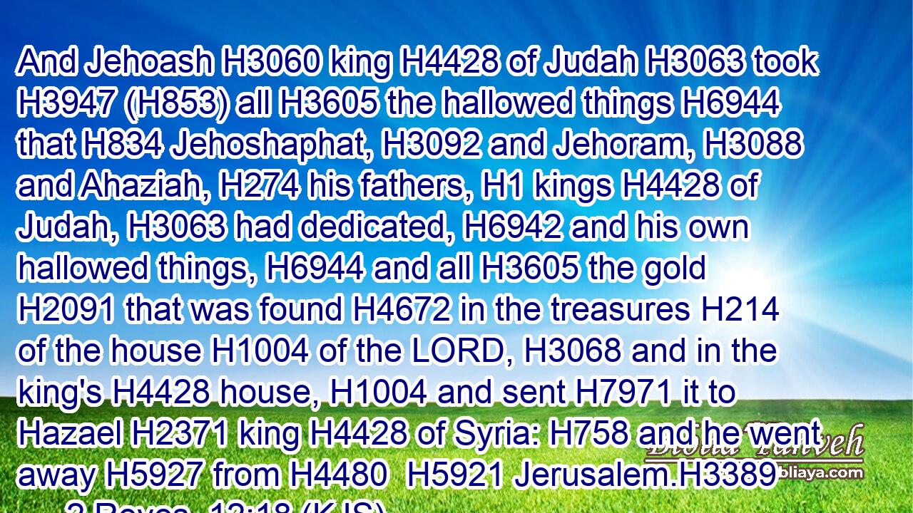 And Jehoash H3060 king H4428 of Judah H3063 took H3947 (H853) all H3605 the hallowed things H6944 that H834 Jehoshaphat, H3092 and Jehoram, H3088 and Ahaziah, H274 his fathers, H1 kings H4428 of Judah, H3063 had dedicated, H6942 and his own hallowed things, H6944 and all H3605 the gold H2091 that was found H4672 in the treasures H214 of the house H1004 of the LORD, H3068 and in the king's H4428 house, H1004 and sent H7971 it to Hazael H2371 king H4428 of Syria: H758 and he went away H5927 from H4480  H5921 Jerusalem.H3389