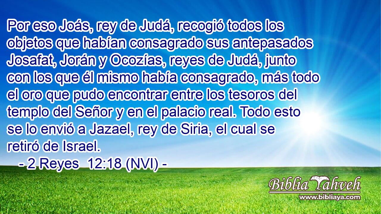  Por eso Joás, rey de Judá, recogió todos los objetos que habían consagrado sus antepasados Josafat, Jorán y Ocozías, reyes de Judá, junto con los que él mismo había consagrado, más todo el oro que pudo encontrar entre los tesoros del templo del Señor y en el palacio real. Todo esto se lo envió a Jazael, rey de Siria, el cual se retiró de Israel. 