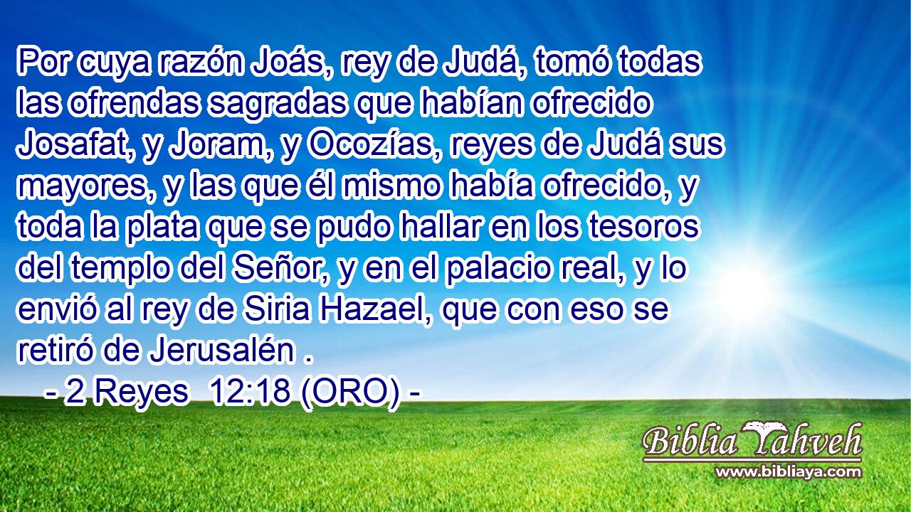  Por cuya razón Joás, rey de Judá, tomó todas las ofrendas sagradas que habían ofrecido Josafat, y Joram, y Ocozías, reyes de Judá sus mayores, y las que él mismo había ofrecido, y toda la plata que se pudo hallar en los tesoros del templo del Señor, y en el palacio real, y lo envió al rey de Siria Hazael, que con eso se retiró de Jerusalén . 