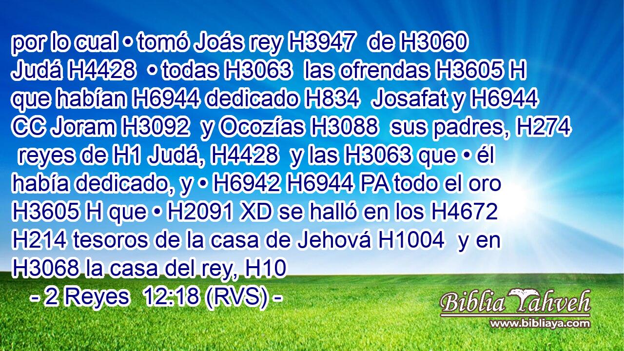 por lo cual • tomó Joás rey H3947  de H3060 Judá H4428  • todas H3063  las ofrendas H3605 H que habían H6944 dedicado H834  Josafat y H6944 CC Joram H3092  y Ocozías H3088  sus padres, H274  reyes de H1 Judá, H4428  y las H3063 que • él había dedicado, y • H6942 H6944 PA todo el oro H3605 H que • H2091 XD se halló en los H4672 H214 tesoros de la casa de Jehová H1004  y en H3068 la casa del rey, H10